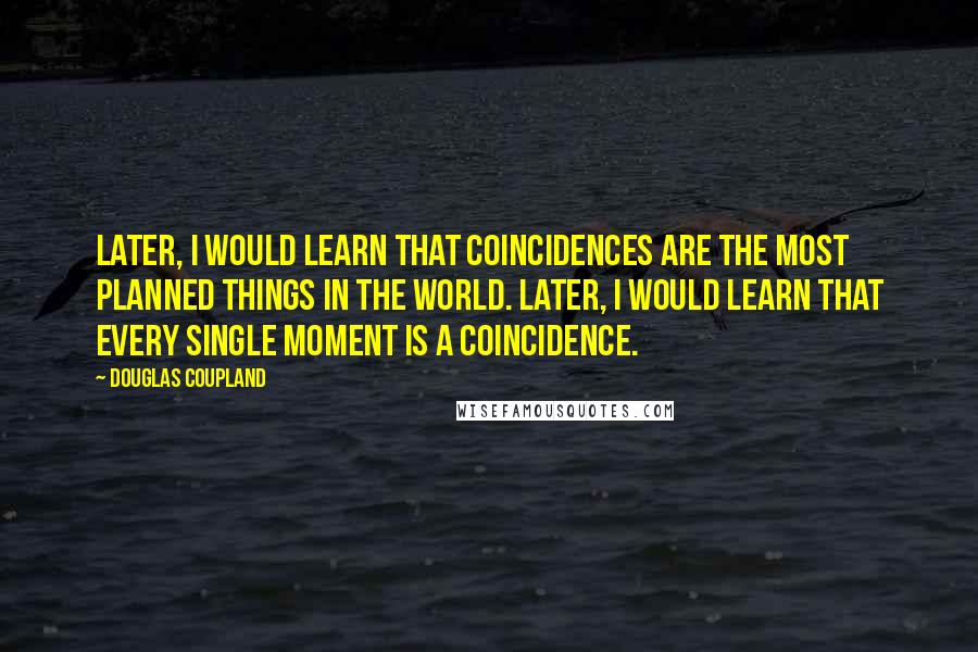 Douglas Coupland Quotes: Later, I would learn that coincidences are the most planned things in the world. Later, I would learn that every single moment is a coincidence.