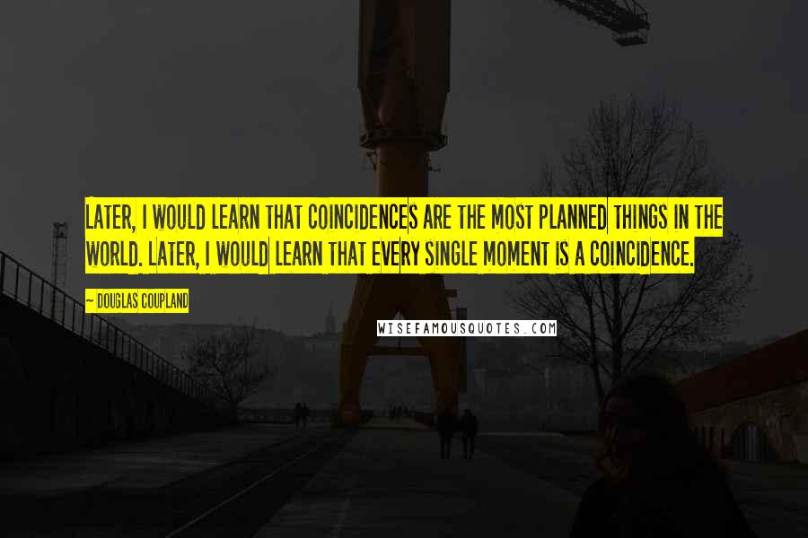 Douglas Coupland Quotes: Later, I would learn that coincidences are the most planned things in the world. Later, I would learn that every single moment is a coincidence.