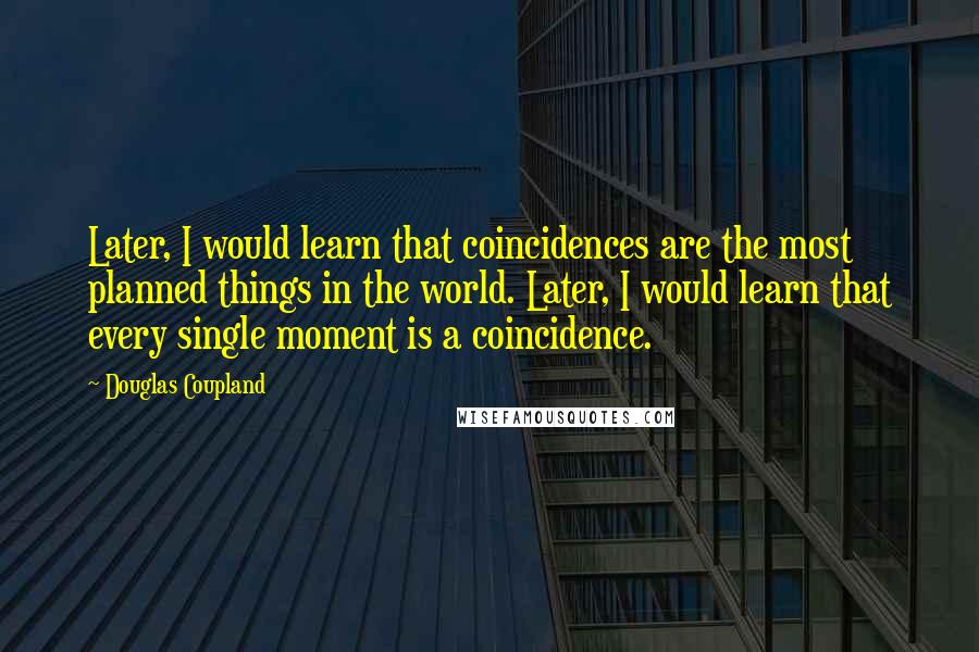 Douglas Coupland Quotes: Later, I would learn that coincidences are the most planned things in the world. Later, I would learn that every single moment is a coincidence.