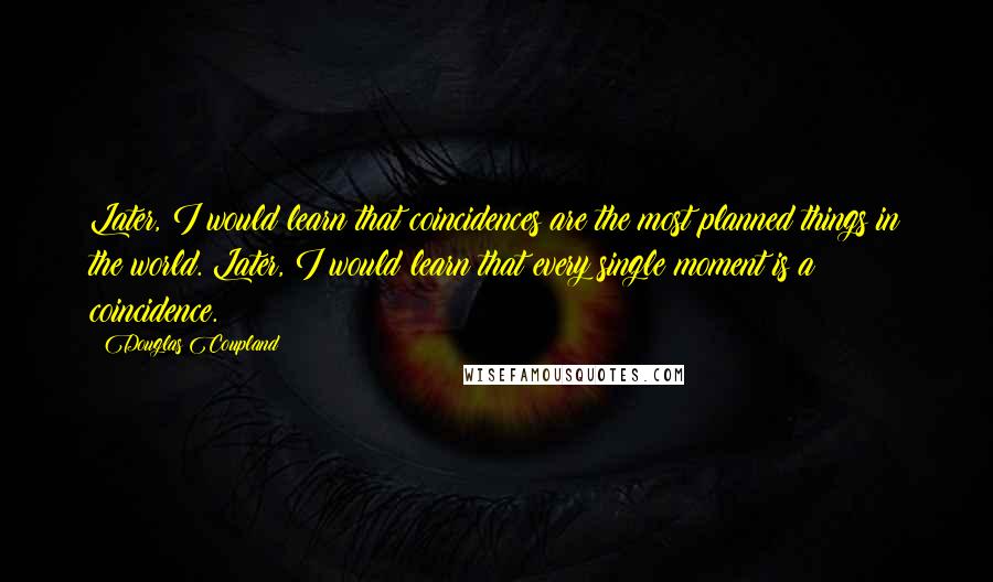 Douglas Coupland Quotes: Later, I would learn that coincidences are the most planned things in the world. Later, I would learn that every single moment is a coincidence.