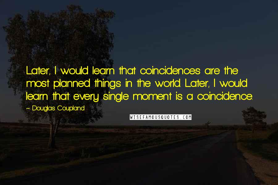 Douglas Coupland Quotes: Later, I would learn that coincidences are the most planned things in the world. Later, I would learn that every single moment is a coincidence.