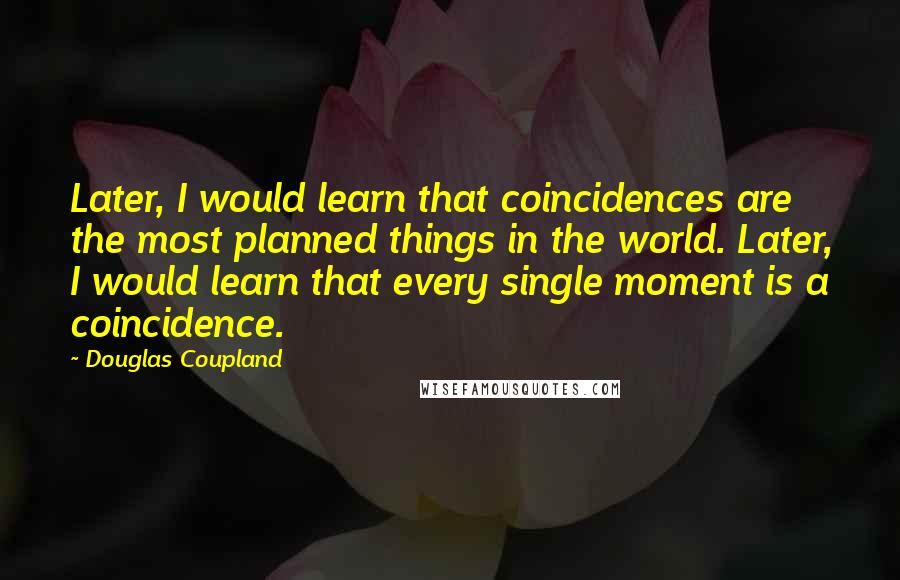 Douglas Coupland Quotes: Later, I would learn that coincidences are the most planned things in the world. Later, I would learn that every single moment is a coincidence.