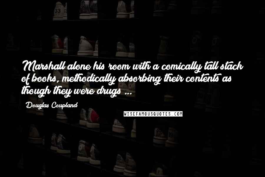 Douglas Coupland Quotes: Marshall alone his room with a comically tall stack of books, methodically absorbing their contents as though they were drugs ...