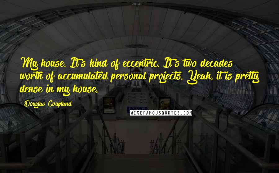 Douglas Coupland Quotes: My house. It's kind of eccentric. It's two decades worth of accumulated personal projects. Yeah, it is pretty dense in my house.