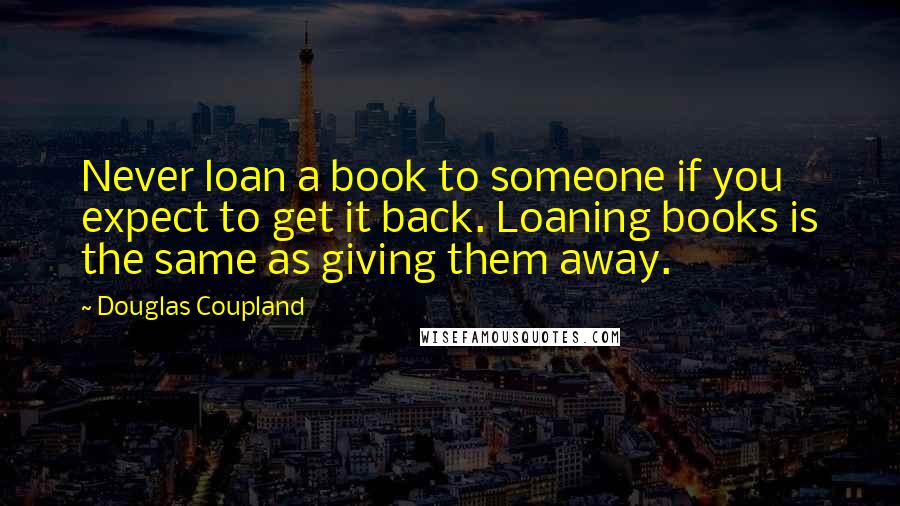 Douglas Coupland Quotes: Never loan a book to someone if you expect to get it back. Loaning books is the same as giving them away.