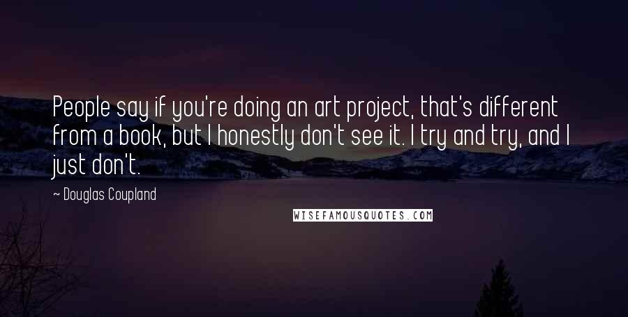 Douglas Coupland Quotes: People say if you're doing an art project, that's different from a book, but I honestly don't see it. I try and try, and I just don't.