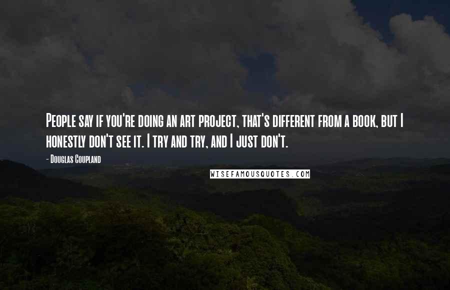 Douglas Coupland Quotes: People say if you're doing an art project, that's different from a book, but I honestly don't see it. I try and try, and I just don't.