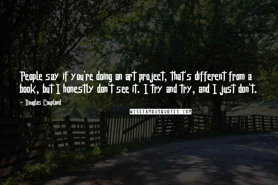 Douglas Coupland Quotes: People say if you're doing an art project, that's different from a book, but I honestly don't see it. I try and try, and I just don't.