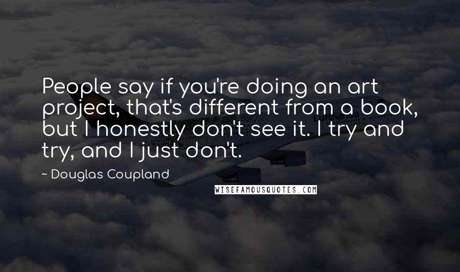 Douglas Coupland Quotes: People say if you're doing an art project, that's different from a book, but I honestly don't see it. I try and try, and I just don't.