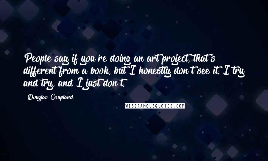 Douglas Coupland Quotes: People say if you're doing an art project, that's different from a book, but I honestly don't see it. I try and try, and I just don't.