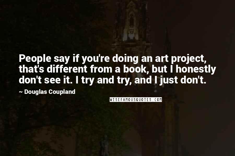 Douglas Coupland Quotes: People say if you're doing an art project, that's different from a book, but I honestly don't see it. I try and try, and I just don't.