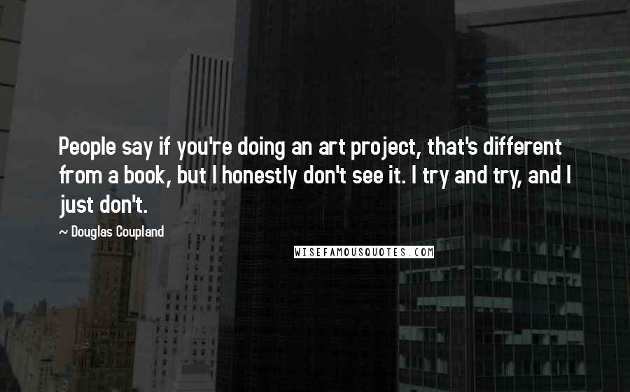 Douglas Coupland Quotes: People say if you're doing an art project, that's different from a book, but I honestly don't see it. I try and try, and I just don't.