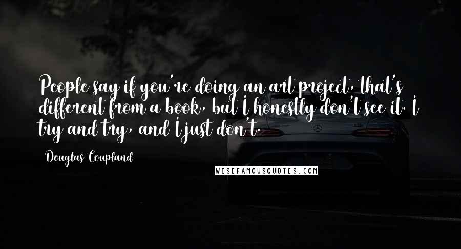 Douglas Coupland Quotes: People say if you're doing an art project, that's different from a book, but I honestly don't see it. I try and try, and I just don't.