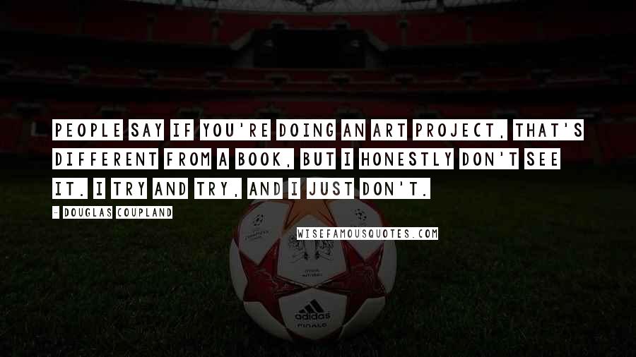 Douglas Coupland Quotes: People say if you're doing an art project, that's different from a book, but I honestly don't see it. I try and try, and I just don't.
