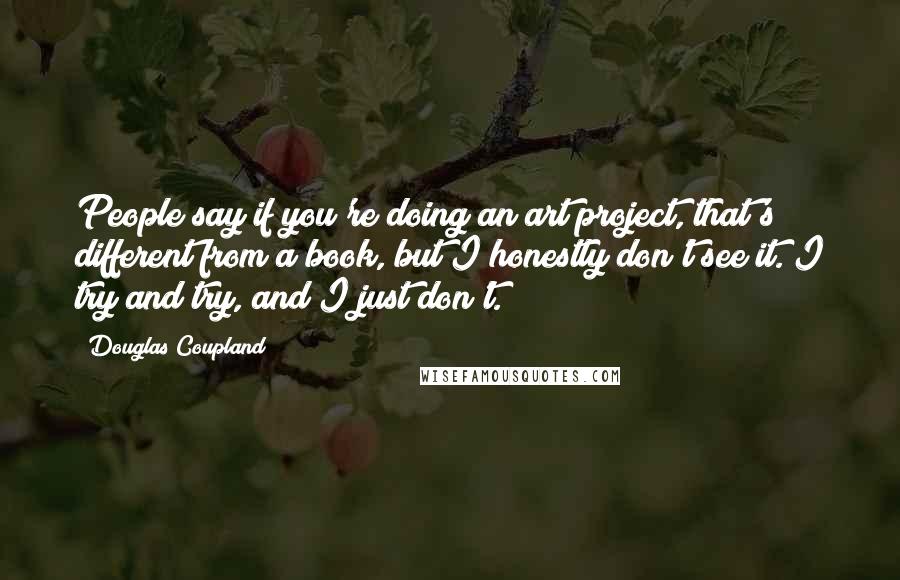 Douglas Coupland Quotes: People say if you're doing an art project, that's different from a book, but I honestly don't see it. I try and try, and I just don't.