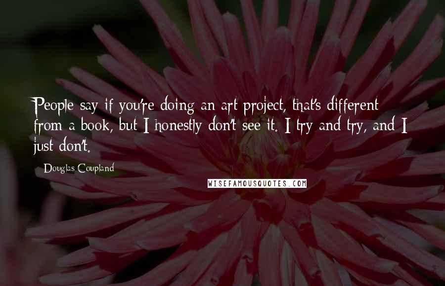 Douglas Coupland Quotes: People say if you're doing an art project, that's different from a book, but I honestly don't see it. I try and try, and I just don't.