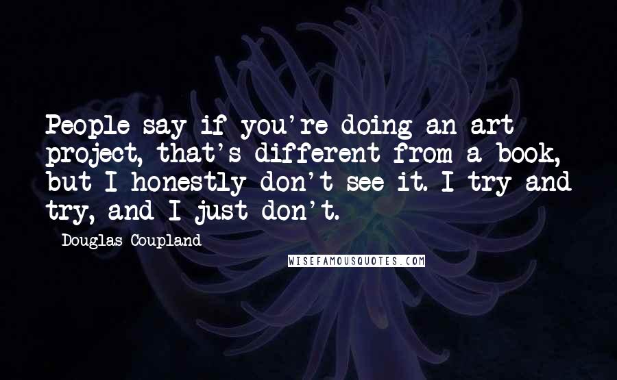 Douglas Coupland Quotes: People say if you're doing an art project, that's different from a book, but I honestly don't see it. I try and try, and I just don't.