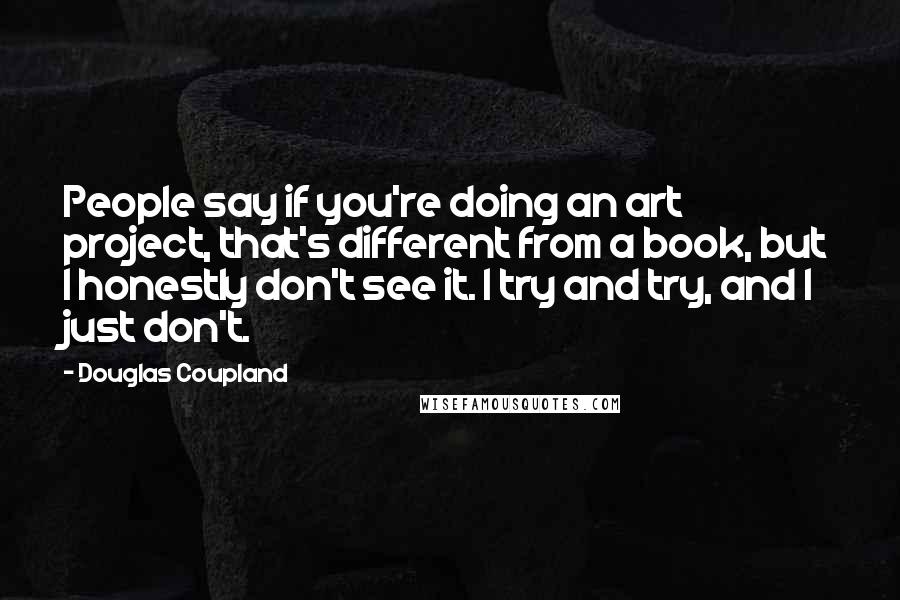 Douglas Coupland Quotes: People say if you're doing an art project, that's different from a book, but I honestly don't see it. I try and try, and I just don't.