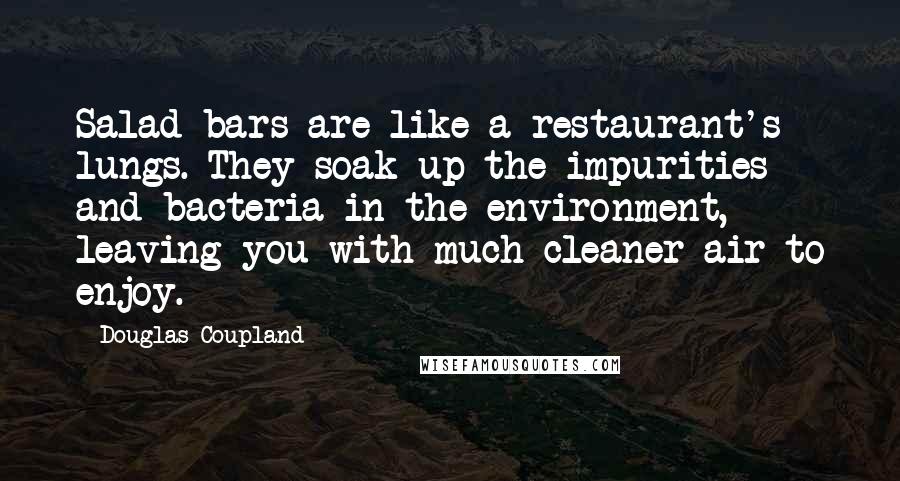 Douglas Coupland Quotes: Salad bars are like a restaurant's lungs. They soak up the impurities and bacteria in the environment, leaving you with much cleaner air to enjoy.