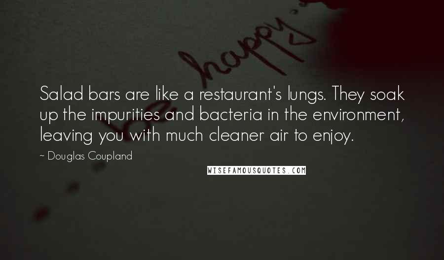 Douglas Coupland Quotes: Salad bars are like a restaurant's lungs. They soak up the impurities and bacteria in the environment, leaving you with much cleaner air to enjoy.