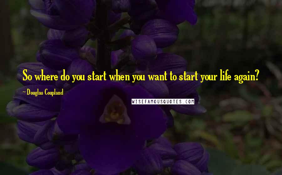 Douglas Coupland Quotes: So where do you start when you want to start your life again?