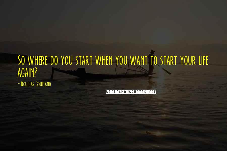 Douglas Coupland Quotes: So where do you start when you want to start your life again?