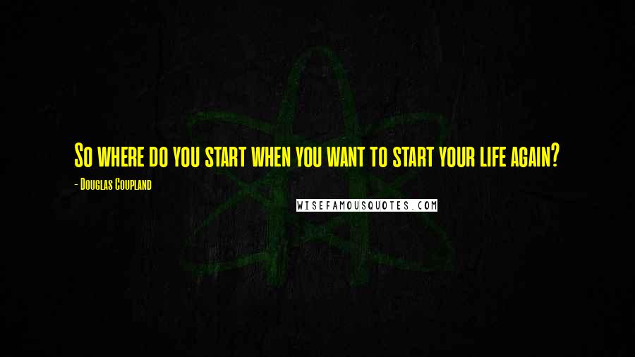 Douglas Coupland Quotes: So where do you start when you want to start your life again?