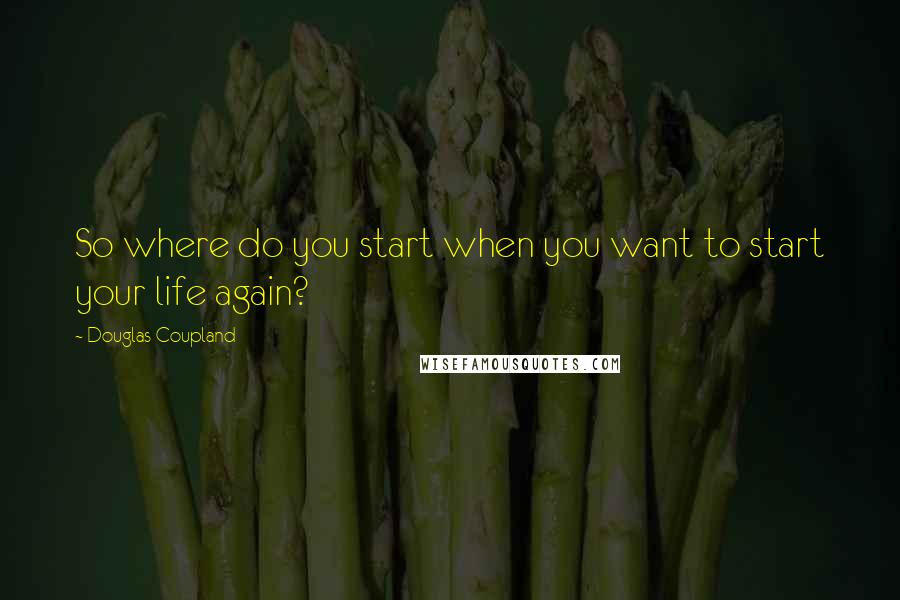 Douglas Coupland Quotes: So where do you start when you want to start your life again?