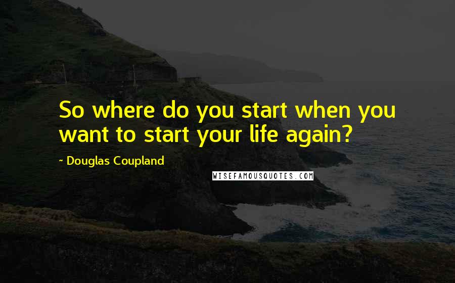 Douglas Coupland Quotes: So where do you start when you want to start your life again?