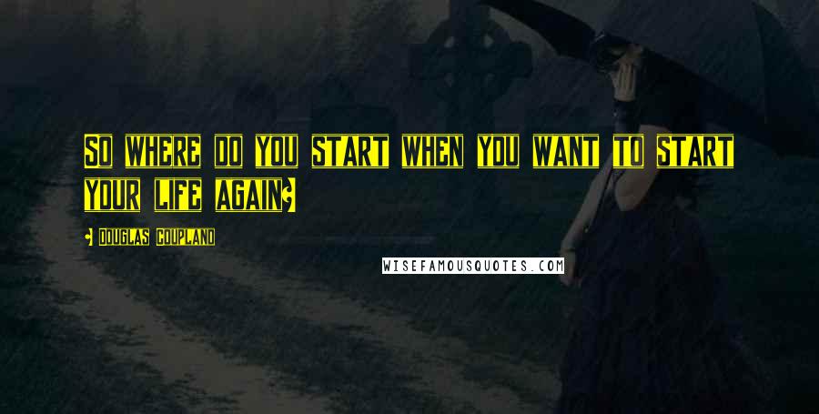 Douglas Coupland Quotes: So where do you start when you want to start your life again?
