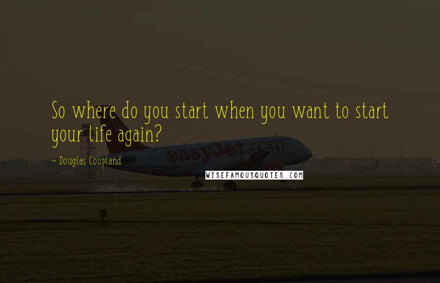 Douglas Coupland Quotes: So where do you start when you want to start your life again?