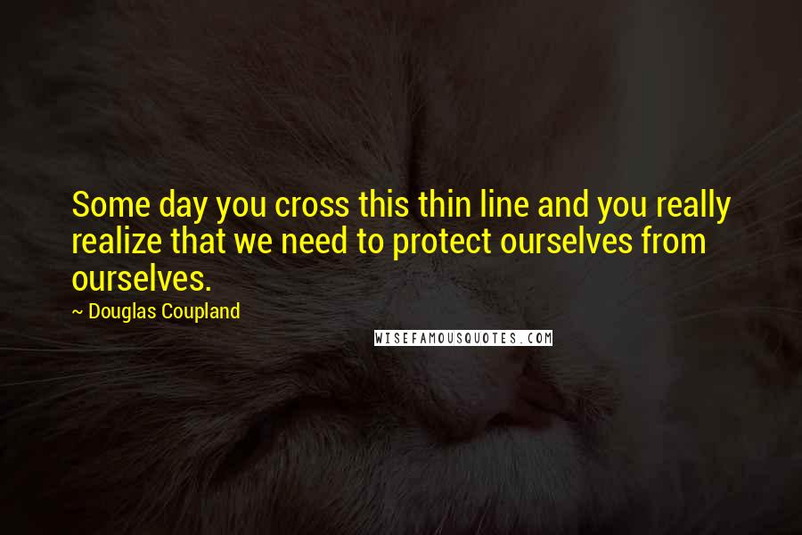 Douglas Coupland Quotes: Some day you cross this thin line and you really realize that we need to protect ourselves from ourselves.