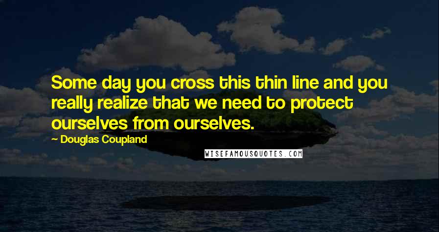 Douglas Coupland Quotes: Some day you cross this thin line and you really realize that we need to protect ourselves from ourselves.