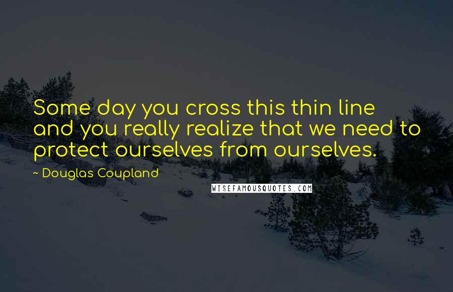 Douglas Coupland Quotes: Some day you cross this thin line and you really realize that we need to protect ourselves from ourselves.