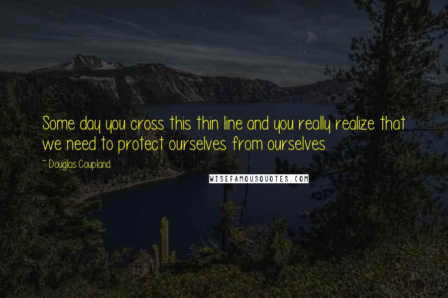 Douglas Coupland Quotes: Some day you cross this thin line and you really realize that we need to protect ourselves from ourselves.