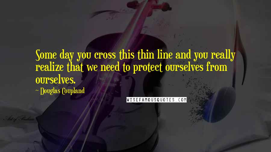 Douglas Coupland Quotes: Some day you cross this thin line and you really realize that we need to protect ourselves from ourselves.