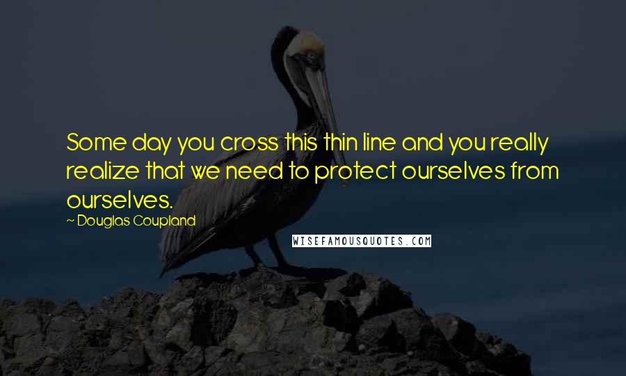 Douglas Coupland Quotes: Some day you cross this thin line and you really realize that we need to protect ourselves from ourselves.