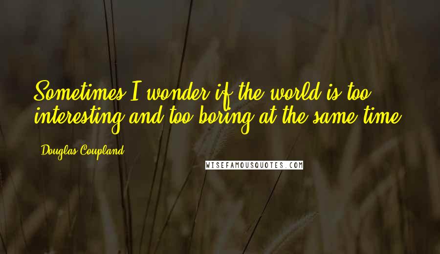 Douglas Coupland Quotes: Sometimes I wonder if the world is too interesting and too boring at the same time.