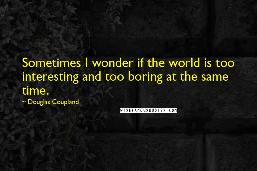 Douglas Coupland Quotes: Sometimes I wonder if the world is too interesting and too boring at the same time.