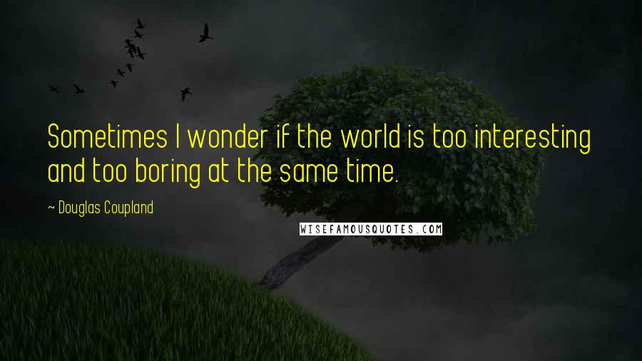 Douglas Coupland Quotes: Sometimes I wonder if the world is too interesting and too boring at the same time.
