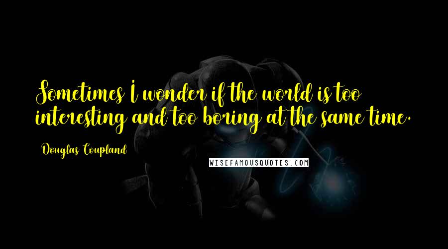 Douglas Coupland Quotes: Sometimes I wonder if the world is too interesting and too boring at the same time.