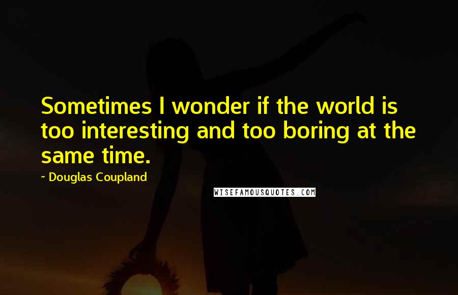 Douglas Coupland Quotes: Sometimes I wonder if the world is too interesting and too boring at the same time.