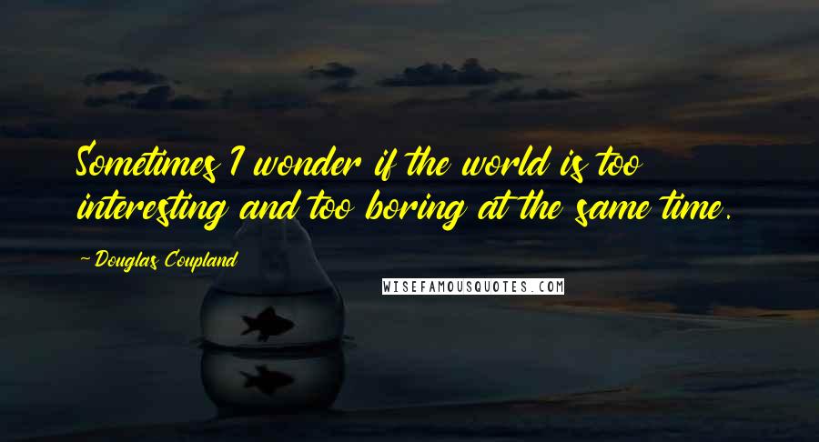 Douglas Coupland Quotes: Sometimes I wonder if the world is too interesting and too boring at the same time.