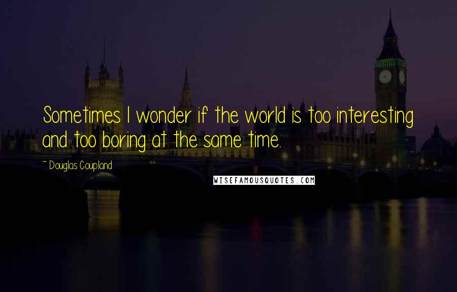 Douglas Coupland Quotes: Sometimes I wonder if the world is too interesting and too boring at the same time.