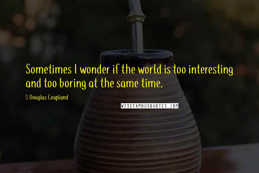 Douglas Coupland Quotes: Sometimes I wonder if the world is too interesting and too boring at the same time.