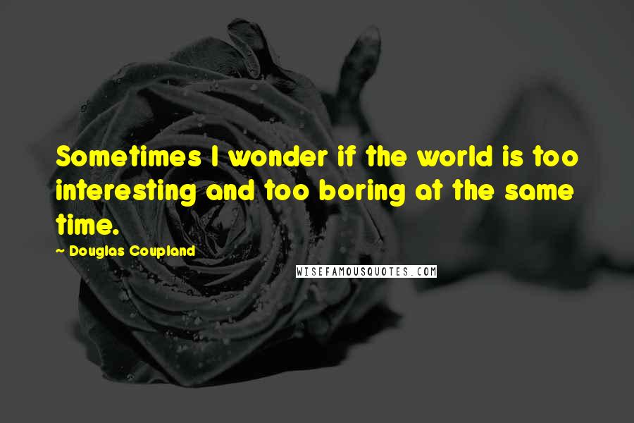 Douglas Coupland Quotes: Sometimes I wonder if the world is too interesting and too boring at the same time.