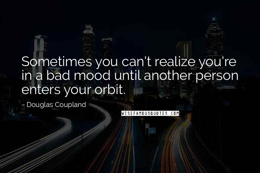 Douglas Coupland Quotes: Sometimes you can't realize you're in a bad mood until another person enters your orbit.