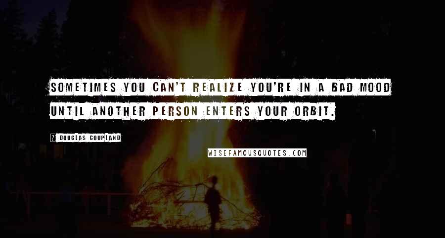 Douglas Coupland Quotes: Sometimes you can't realize you're in a bad mood until another person enters your orbit.