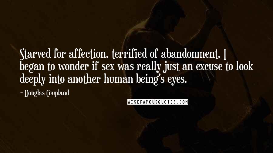 Douglas Coupland Quotes: Starved for affection, terrified of abandonment, I began to wonder if sex was really just an excuse to look deeply into another human being's eyes.