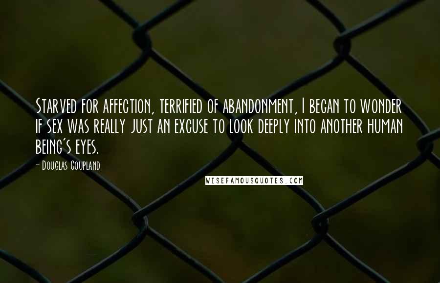 Douglas Coupland Quotes: Starved for affection, terrified of abandonment, I began to wonder if sex was really just an excuse to look deeply into another human being's eyes.